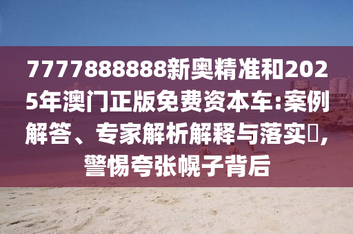 7777888888新奧精準和2025年澳門正版免費資本車:案例解答、專家解析解釋與落實?,警惕夸張幌子背后